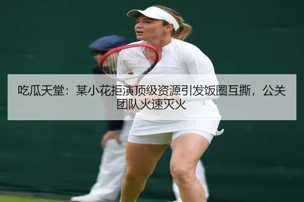 吃瓜天堂：某小花拒演顶级资源引发饭圈互撕，公关团队火速灭火