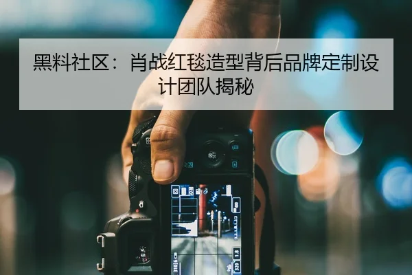 黑料社区：肖战红毯造型背后品牌定制设计团队揭秘
